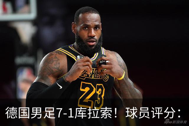 德国男足7-1库拉索！球员评分：2人满分、2人优秀、3人及格、1人太拉胯