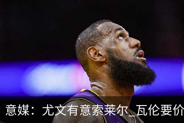 意媒：尤文有意索莱尔 瓦伦要价约4500万欧