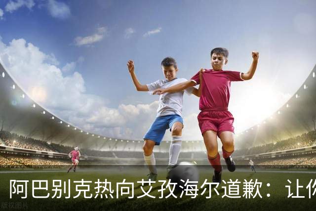 阿巴别克热向艾孜海尔道歉：让你承受了本不该承受的痛苦，对不起